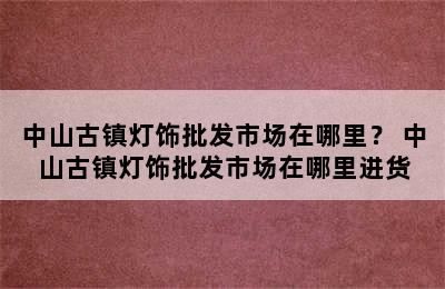 中山古镇灯饰批发市场在哪里？ 中山古镇灯饰批发市场在哪里进货